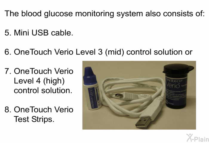 The blood glucose monitoring system also consists of:  Mini USB cable. OneTouch Verio Level 3 (mid) control solution or OneTouch Verio Level 4 (high) control solution. OneTouch Verio Test Strips.