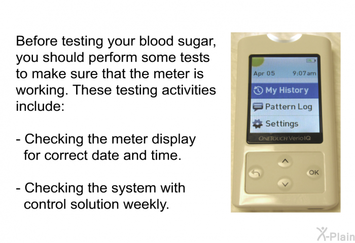 Before testing your blood sugar, you should perform some tests to make sure that the meter is working. These testing activities include:  Checking the meter display for correct date and time. Checking the system with control solution weekly.