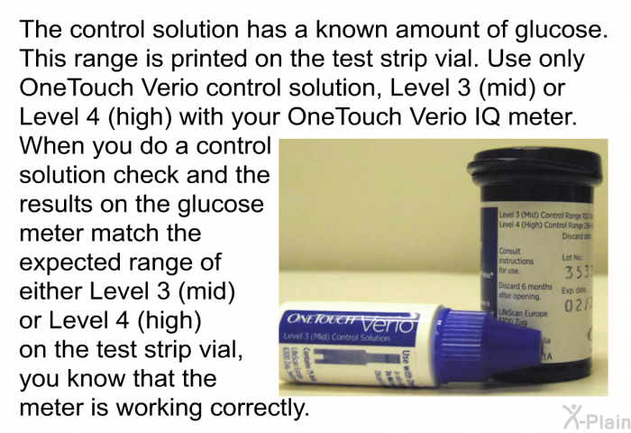The control solution has a known amount of glucose. This range is printed on the test strip vial. Use only OneTouch Verio control solution, Level 3 (mid) or Level 4 (high) with your OneTouch Verio IQ meter. When you do a control solution check and the results on the glucose meter match the expected range of either Level 3 (mid) or Level 4 (high) on the test strip vial, you know that the meter is working correctly.