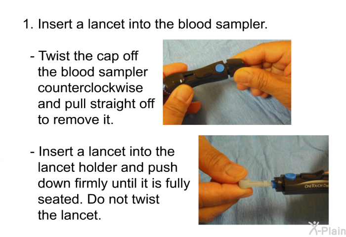 Insert a lancet into the blood sampler.   Twist the cap off the blood sampler counterclockwise and pull straight off to remove it. Insert a lancet into the lancet holder and push down firmly until it is fully seated. Do not twist the lancet.