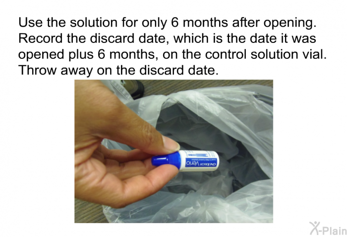 Use the solution for only 6 months after opening. Record the discard date, which is the date it was opened plus 6 months, on the control solution vial. Throw away on the discard date.