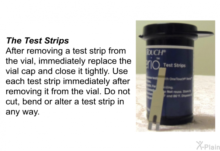 <B>The Test Strips</B>
 After removing a test strip from the vial, immediately replace the vial cap and close it tightly. Use each test strip immediately after removing it from the vial. Do not cut, bend or alter a test strip in any way.