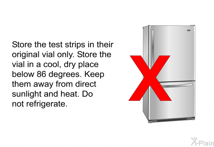 Store the test strips in their original vial only. Store the vial in a cool, dry place below 86 degrees. Keep them away from direct sunlight and heat. Do not refrigerate.