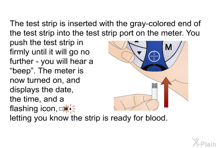 The test strip is inserted with the gray-colored end of the test strip into the test strip port on the meter. You push the test strip in firmly until it will go no further – you will hear a “beep”. The meter is now turned on, and displays the date, the time, and a flashing icon, letting you know the strip is ready for blood.