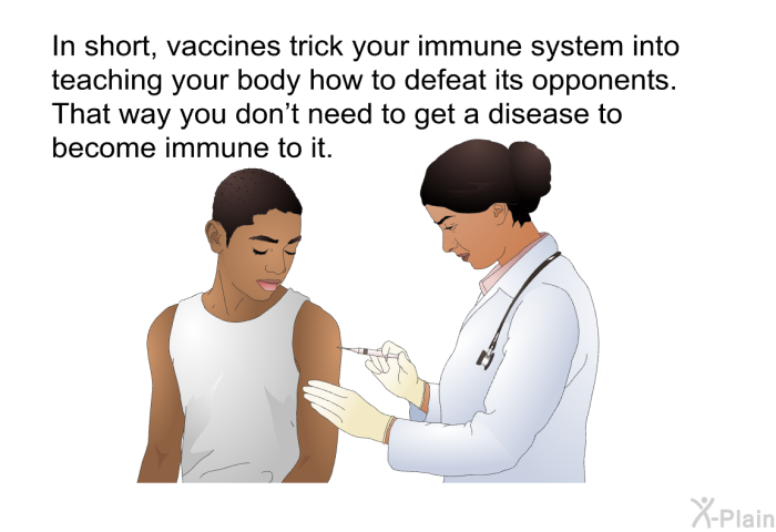 In short, vaccines trick your immune system into teaching your body how to defeat its opponents. That way you don't need to get a disease to become immune to it.