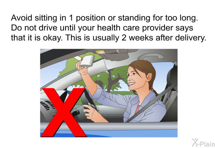 Avoid sitting in 1 position or standing for too long. Do not drive until your health care provider says that it is okay. This is usually 2 weeks after delivery.