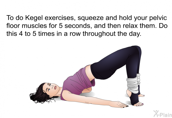 To do Kegel exercises, squeeze and hold your pelvic floor muscles for 5 seconds, and then relax them. Do this 4 to 5 times in a row throughout the day.