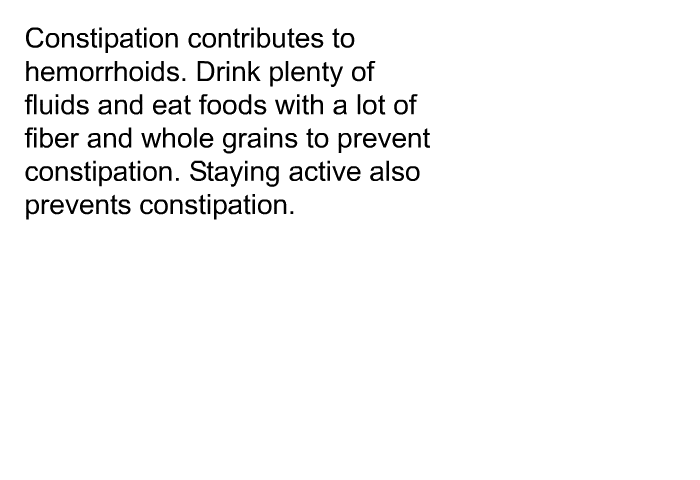 Constipation contributes to hemorrhoids. Drink plenty of fluids and eat foods with a lot of fiber and whole grains to prevent constipation. Staying active also prevents constipation.