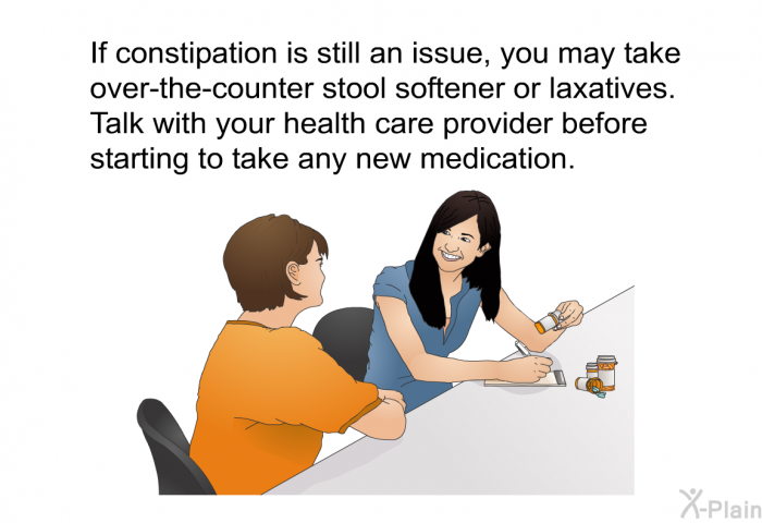 If constipation is still an issue, you may take over-the-counter stool softener or laxatives. Talk with your health care provider before starting to take any new medication.