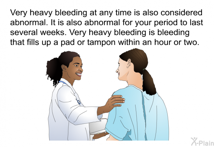 Very heavy bleeding at any time is also considered abnormal. It is also abnormal for your period to last several weeks. Very heavy bleeding is bleeding that fills up a pad or tampon within an hour or two.