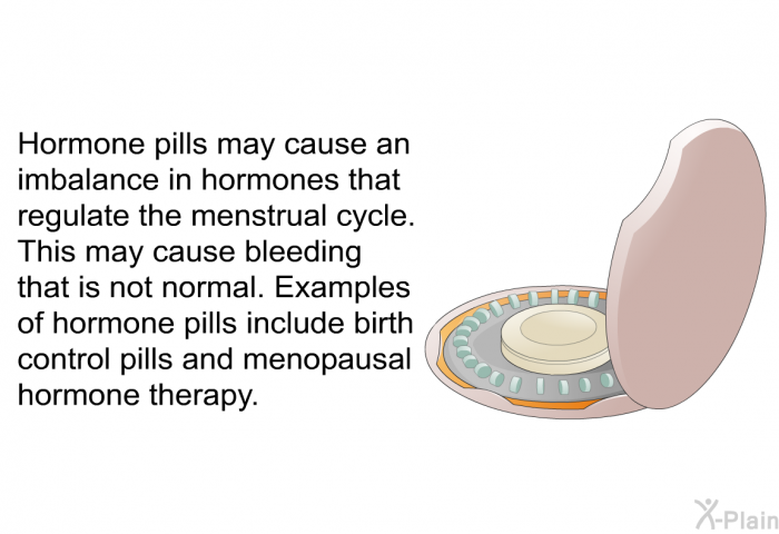 Hormone pills may cause an imbalance in hormones that regulate the menstrual cycle. This may cause bleeding that is not normal. Examples of hormone pills include birth control pills and menopausal hormone therapy.