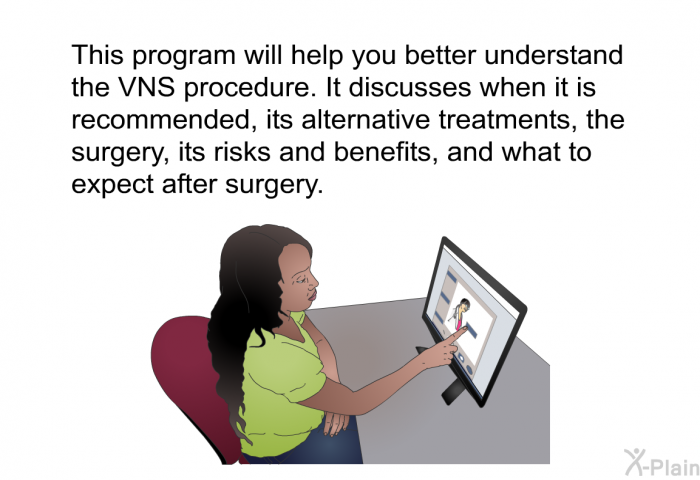 This health information will help you better understand the VNS procedure. It discusses when it is recommended, its alternative treatments, the surgery, its risks and benefits, and what to expect after surgery.
