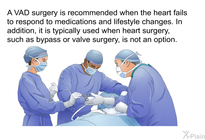 A VAD surgery is recommended when the heart fails to respond to medications and lifestyle changes. In addition, it is typically used when heart surgery, such as bypass or valve surgery, is not an option.
