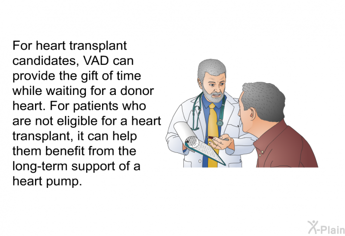 For heart transplant candidates, VAD can provide the gift of time while waiting for a donor heart. For patients who are not eligible for a heart transplant, it can help them benefit from the long-term support of a heart pump.