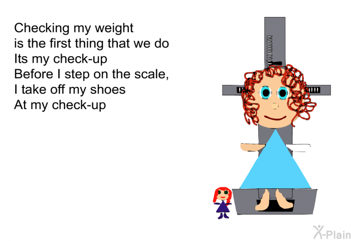 Checking my weight is the first thing that we do 
Its my check-up 
Before I step on the scale, I take off my shoes 
At my check-up