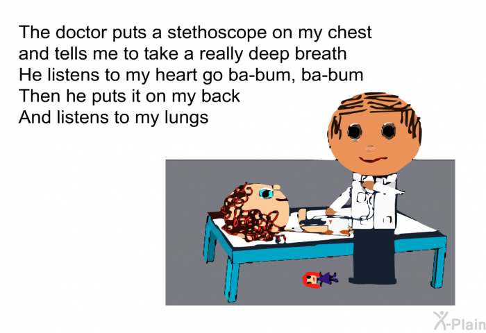 The doctor puts a stethoscope on my chest 
and tells me to take a really deep breath 
He listens to my heart go ba-bum, ba-bum 
Then he puts it on my back 
And listens to my lungs