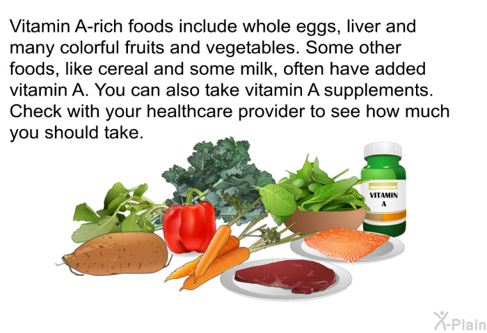 Vitamin A-rich foods include whole eggs, liver and many colorful fruits and vegetables. Some other foods, like cereal and some milk, often have added vitamin A. You can also take vitamin A supplements. Check with your healthcare provider to see how much you should take.