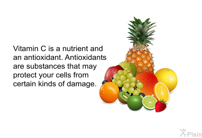 Vitamin C is a nutrient and an antioxidant. Antioxidants are substances that may protect your cells from certain kinds of damage.