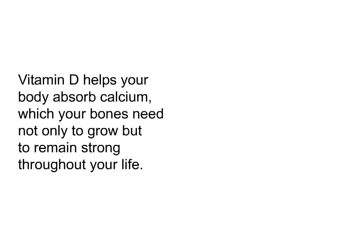 Vitamin D helps your body absorb calcium, which your bones need not only to grow but to remain strong throughout your life.