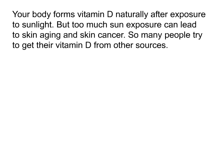 Your body forms vitamin D naturally after exposure to sunlight. But too much sun exposure can lead to skin aging and skin cancer. So many people try to get their vitamin D from other sources.