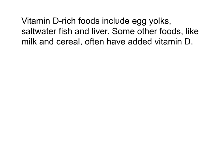 Vitamin D-rich foods include egg yolks, saltwater fish and liver. Some other foods, like milk and cereal, often have added vitamin D.