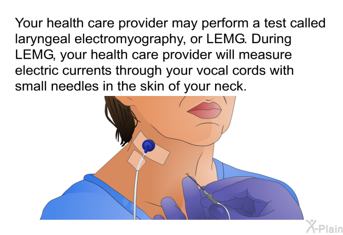 Your health care provider may perform a test called laryngeal electromyography, or LEMG. During LEMG, your health care provider will measure electric currents through your vocal cords with small needles in the skin of your neck.