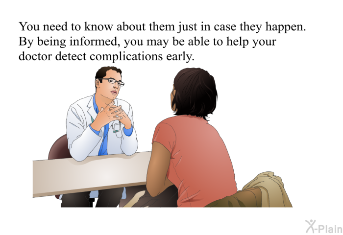 You need to know about them just in case they happen. By being informed, you may be able to help your doctor detect complications early.