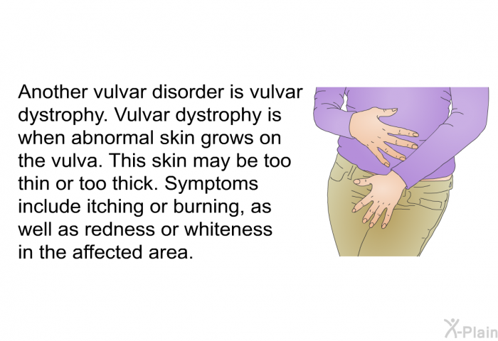Another vulvar disorder is vulvar dystrophy. Vulvar dystrophy is when abnormal skin grows on the vulva. This skin may be too thin or too thick. Symptoms include itching or burning, as well as redness or whiteness in the affected area.