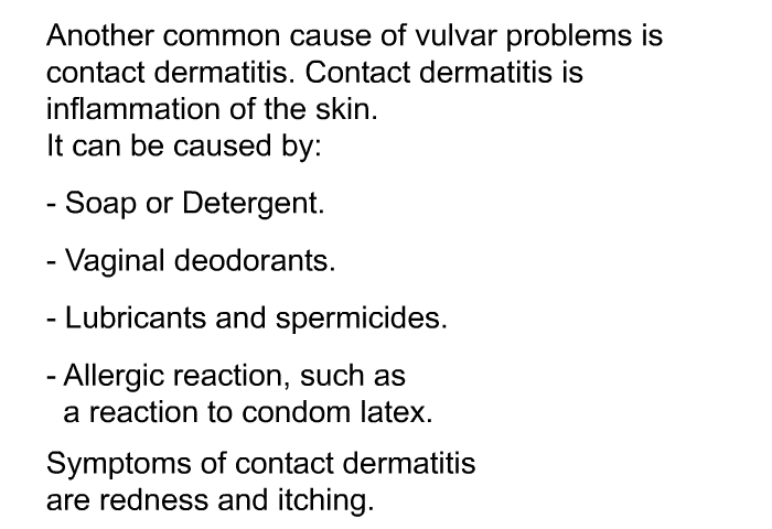 Another common cause of vulvar problems is contact dermatitis. Contact dermatitis is inflammation of the skin. It can be caused by:  Soap or Detergent. Vaginal deodorants. Lubricants and spermicides. Allergic reaction, such as a reaction to condom latex.  
Symptoms of contact dermatitis are redness and itching.