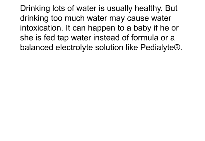 Drinking lots of water is usually healthy. But drinking too much water may cause water intoxication. It can happen to a baby if he or she is fed tap water instead of formula or a balanced electrolyte solution like Pedialyte .