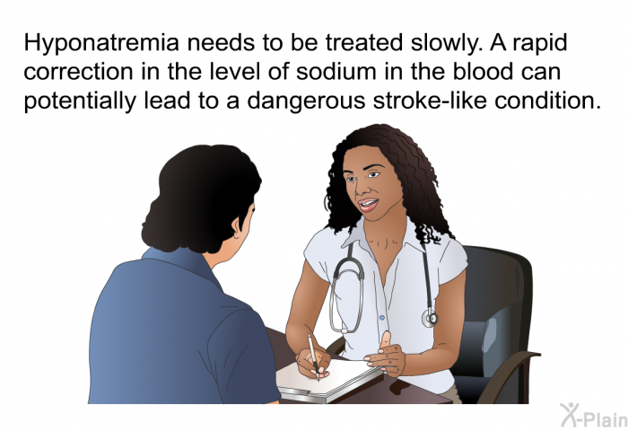 Hyponatremia needs to be treated slowly. A rapid correction in the level of sodium in the blood can potentially lead to a dangerous stroke-like condition.