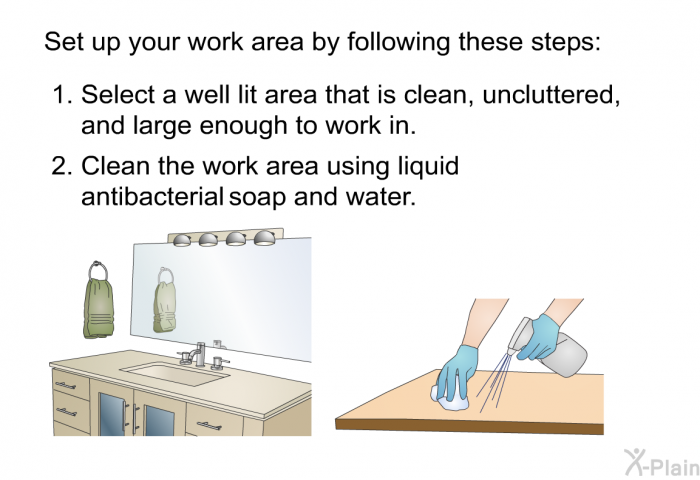 Set up your work area by following these steps:  Select a well lit area that is clean, uncluttered, and large enough to work in. Clean the work area using liquid antibacterial soap and water.