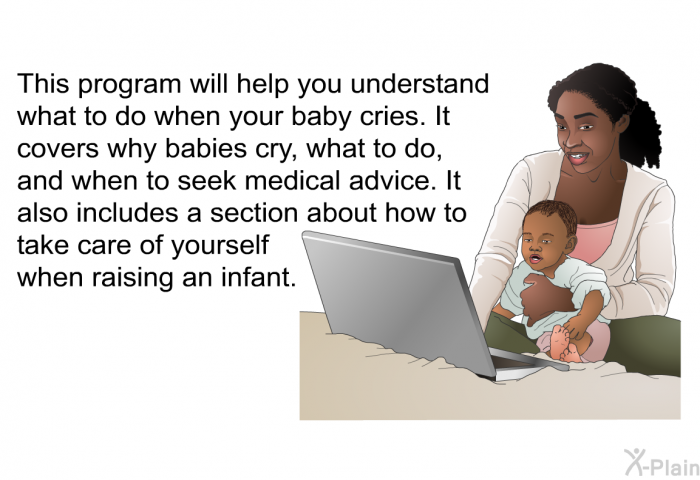 This health information will help you understand what to do when your baby cries. It covers why babies cry, what to do and when to seek medical advice. It also includes a section about how to take care of yourself when raising an infant.