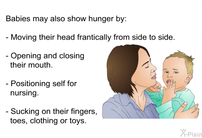 Babies may also show hunger by:  Moving their head frantically from side to side. Opening and closing their mouth. Positioning self for nursing. Sucking on their fingers, toes, clothing or toys.