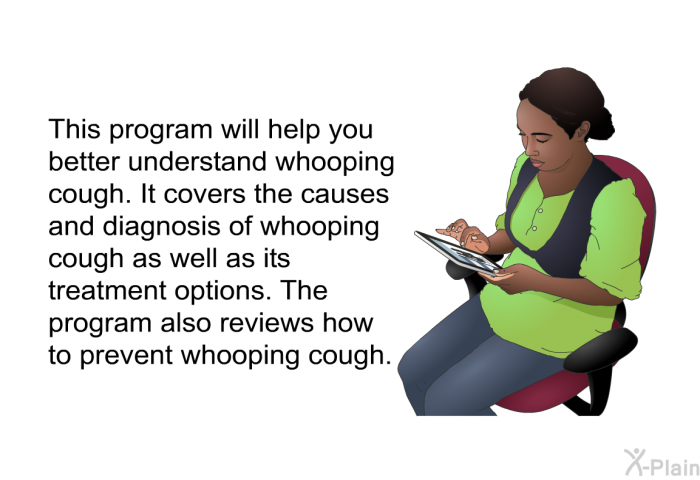 This health information will help you better understand whooping cough. It covers the causes and diagnosis of whooping cough as well as its treatment options. The health information also reviews how to prevent whooping cough.