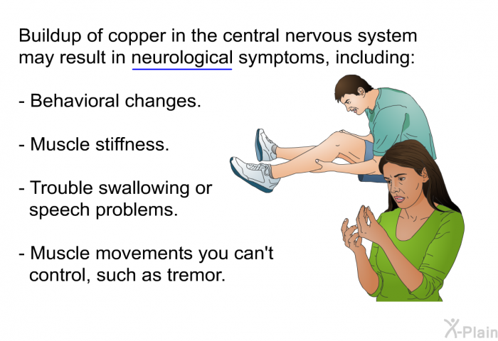 Buildup of copper in the central nervous system may result in neurological symptoms, including:  Behavioral changes. Muscle stiffness. Trouble swallowing or speech problems.. Muscle movements you can't control, such as tremor.