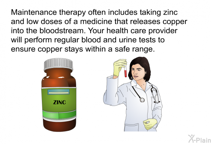 Maintenance therapy often includes taking zinc and low doses of a medicine that releases copper into the bloodstream. Your health care provider will perform regular blood and urine tests to ensure copper stays within a safe range.