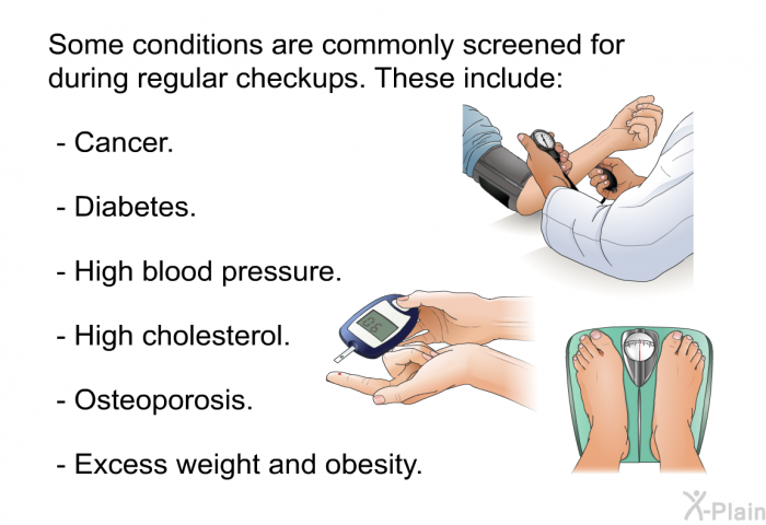 Some conditions are commonly screened for during regular checkups. These include:  Cancer. Diabetes. High blood pressure. High cholesterol. Osteoporosis. Excess weight and obesity.