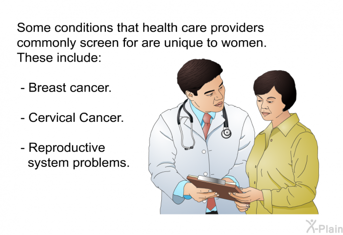 Some conditions that health care providers commonly screen for are unique to women. These include:  Breast cancer. Cervical Cancer. Reproductive system problems.