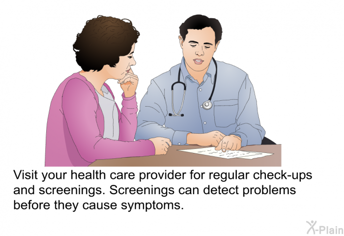 Visit your health care provider for regular check-ups and screenings. Screenings can detect problems before they cause symptoms.