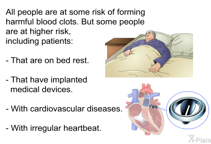 All people are at some risk of forming harmful blood clots. But some people are at higher risk, including patients:  That are on bed rest. That have implanted medical devices. With cardiovascular diseases. With irregular heartbeat.