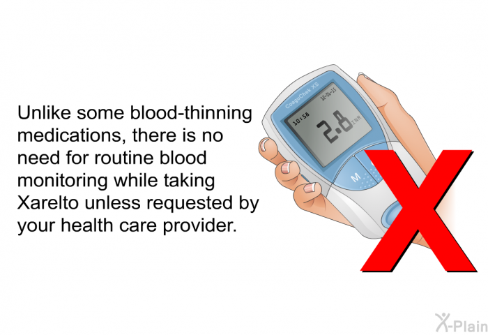 Unlike some blood-thinning medications, there is no need for routine blood monitoring while taking Xarelto unless requested by your health care provider.
