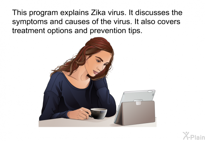 This health information explains Zika virus. It discusses the symptoms and causes of the virus. It also covers treatment options and prevention tips.