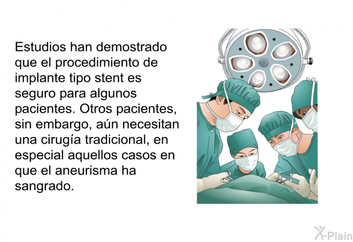 Estudios han demostrado que el procedimiento de implante tipo stent es seguro para algunos pacientes. Otros pacientes, sin embargo, an necesitan una ciruga tradicional, en especial aquellos casos en que el aneurisma ha sangrado.