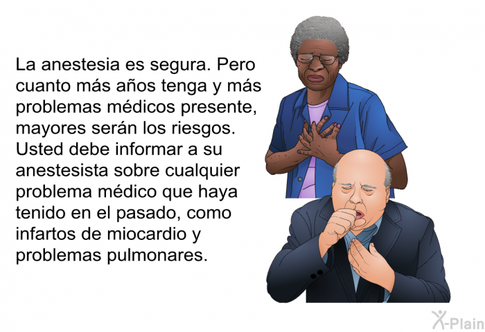 La anestesia es segura. Pero cuanto ms aos tenga y ms problemas mdicos presente, mayores sern los riesgos. Usted debe informar a su anestesista sobre cualquier problema mdico que haya tenido en el pasado, como infartos de miocardio y problemas pulmonares.