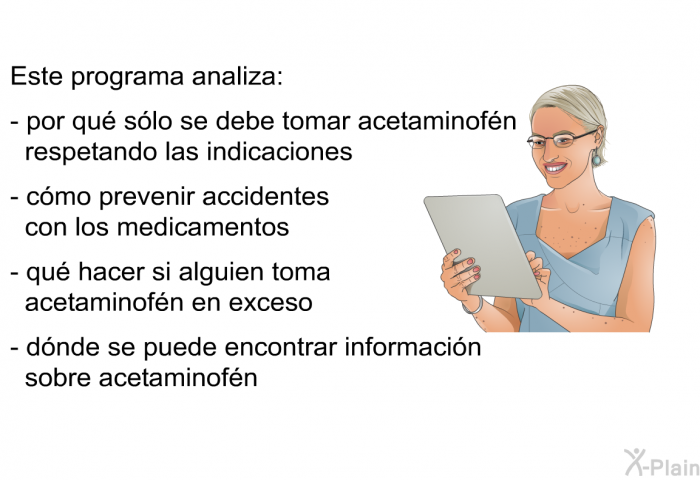 Este informacin acerca de su salud analiza:  por qu slo se debe tomar acetaminofn respetando las indicaciones   cmo prevenir accidentes con los medicamentos qu hacer si alguien toma acetaminofn en exceso dnde se puede encontrar informacin sobre acetaminofn