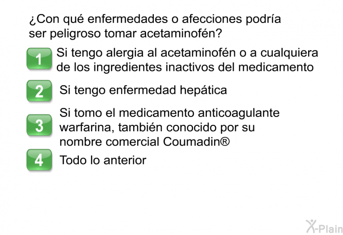 &iquest;Con qu� enfermedades o afecciones podr�a ser peligroso tomar acetaminof�n?  Si tengo alergia al acetaminof�n o a cualquiera de los ingredientes inactivos del medicamento Si tengo enfermedad hep�tica Si tomo el medicamento anticoagulante warfarina, tambi�n conocido por su nombre comercial Coumadin  Todo lo anterior