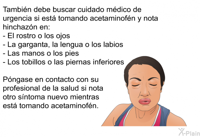 Tambi�n debe buscar cuidado m�dico de urgencia si est� tomando acetaminof�n y nota hinchaz�n en:  El rostro o los ojos La garganta, la lengua o los labios Las manos o los pies Los tobillos o las piernas inferiores  
 P�ngase en contacto con su profesional de la salud si nota otro s�ntoma nuevo mientras est� tomando acetaminof�n.