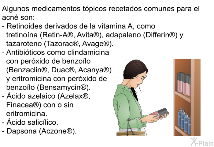 Algunos medicamentos t�picos recetados comunes para el acn� son:  Retinoides derivados de la vitamina A, como tretino�na (Retin-A<SUP> </SUP>, Avita<SUP> </SUP>), adapaleno (Differin<SUP> </SUP>) y tazaroteno (Tazorac<SUP> </SUP>, Avage<SUP> </SUP>). Antibi�ticos como clindamicina con per�xido de benzo�lo (Benzaclin<SUP> </SUP>, Duac<SUP> </SUP>, Acanya<SUP> </SUP>) y eritromicina con per�xido de benzo�lo (Bensamycin<SUP> </SUP>). &Aacute;cido azelaico (Azelax<SUP> </SUP>, Finacea<SUP> </SUP>) con o sin eritromicina. &Aacute;cido salic�lico. Dapsona (Aczone<SUP> </SUP>).