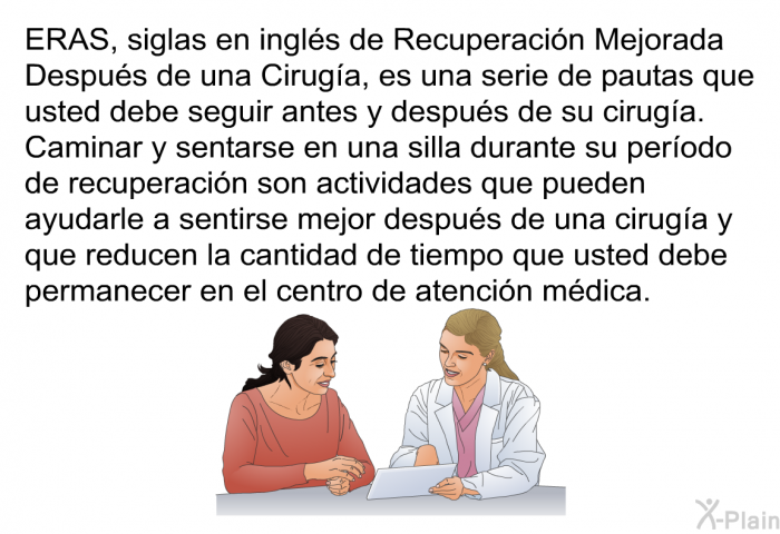 ERAS, siglas en ingls de Recuperacin Mejorada Despus de una Ciruga, es una serie de pautas que usted debe seguir antes y despus de su ciruga. Caminar y sentarse en una silla durante su perodo de recuperacin son actividades que pueden ayudarle a sentirse mejor despus de una ciruga y que reducen la cantidad de tiempo que usted debe permanecer en el centro de atencin mdica.